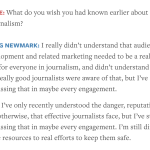 Screenshot from Nieman Lab article from Jan. 20, 2026, containing the following exchange between an interviewer and Craigslist founder Craig Newmark: Sarah Scire: What do you wish you had known earlier about funding journalism? Craig Newmark: I really didn’t understand that audience development and related marketing needed to be a really big deal for everyone in journalism, and didn’t understand that very few really good journalists were aware of that, but I’ve started discussing that in maybe every engagement. Also, I’ve only recently understood the danger, reputationally and otherwise, that effective journalists face, but I’ve started discussing that in maybe every engagement. I’m still directing some resources to real efforts to keep them safe.