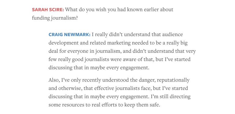 Screenshot from Nieman Lab article from Jan. 20, 2026, containing the following exchange between an interviewer and Craigslist founder Craig Newmark: Sarah Scire: What do you wish you had known earlier about funding journalism? Craig Newmark: I really didn’t understand that audience development and related marketing needed to be a really big deal for everyone in journalism, and didn’t understand that very few really good journalists were aware of that, but I’ve started discussing that in maybe every engagement. Also, I’ve only recently understood the danger, reputationally and otherwise, that effective journalists face, but I’ve started discussing that in maybe every engagement. I’m still directing some resources to real efforts to keep them safe.